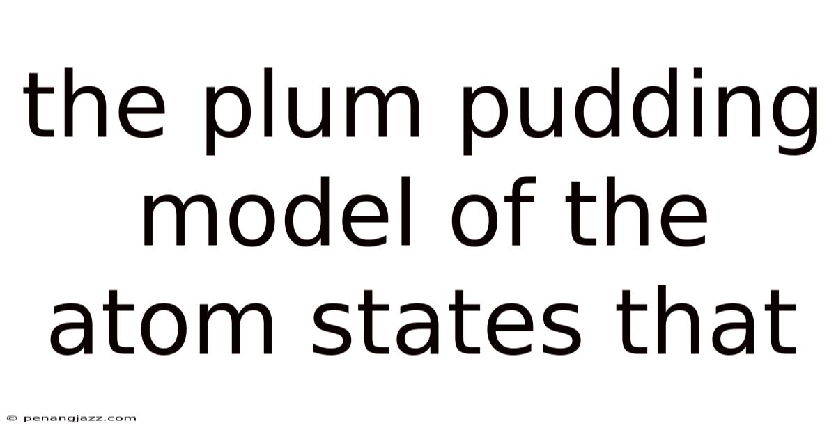 The Plum Pudding Model Of The Atom States That